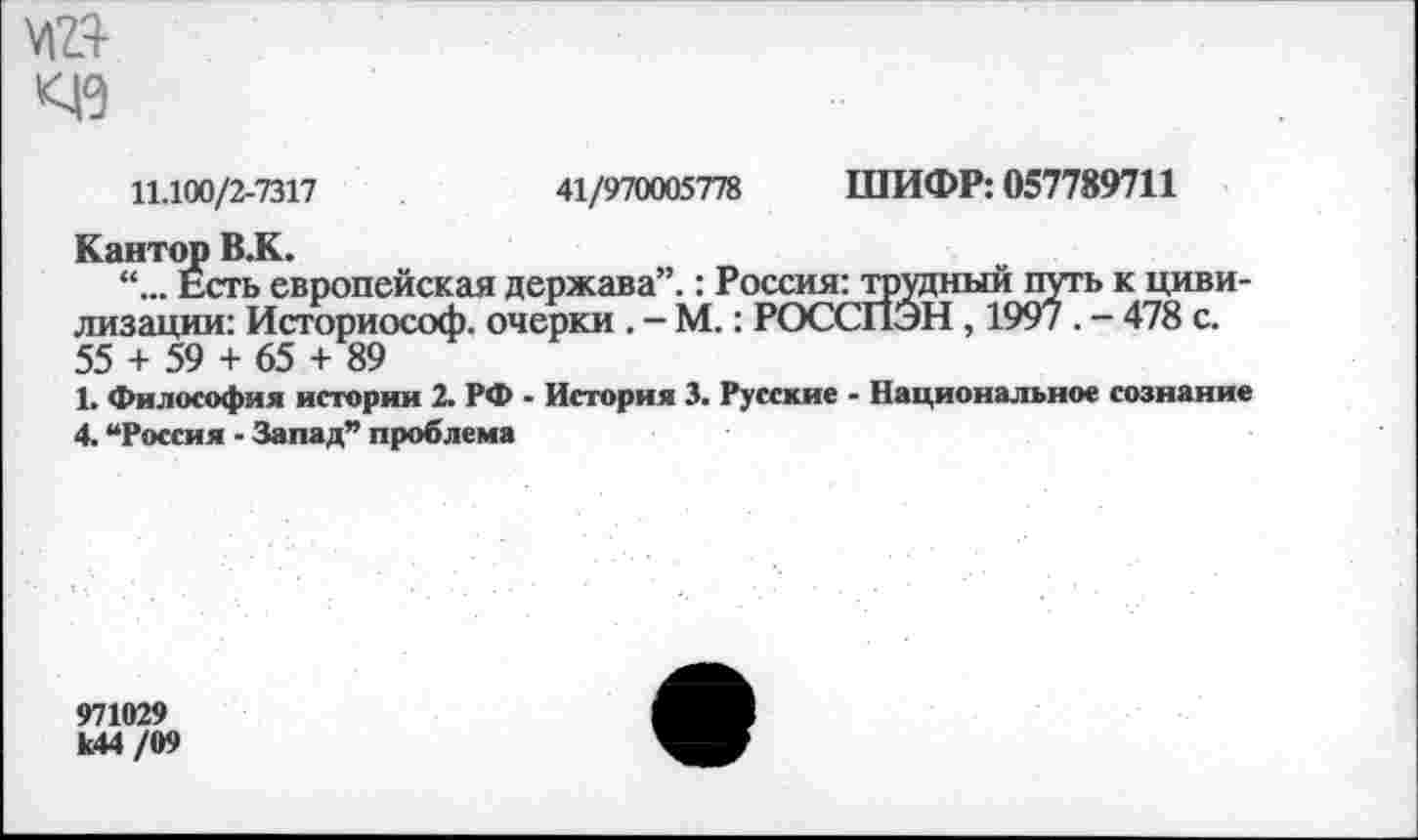 ﻿03
11.100/2-7317	41/970005778 ШИФР: 057789711
Кантор В.К.
Есть европейская держава”.: Россия: трудный путь к цивилизации: Историософ. очерки . - М.: РОССПЭН , 1997 . - 478 с. 55 + 59 + 65 + 89
1. Философия истории 2. РФ - История 3. Русские - Национальное сознание 4. “Россия - Запад” проблема
971029 к44 /09